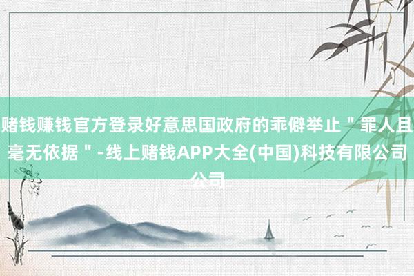 赌钱赚钱官方登录好意思国政府的乖僻举止＂罪人且毫无依据＂-线上赌钱APP大全(中国)科技有限公司