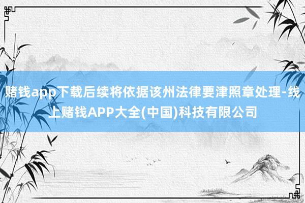 赌钱app下载后续将依据该州法律要津照章处理-线上赌钱APP大全(中国)科技有限公司