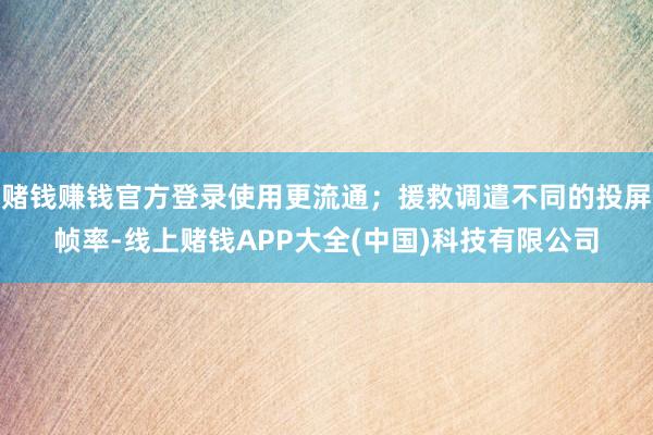 赌钱赚钱官方登录使用更流通；援救调遣不同的投屏帧率-线上赌钱APP大全(中国)科技有限公司