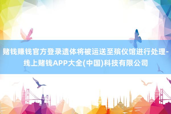 赌钱赚钱官方登录遗体将被运送至殡仪馆进行处理-线上赌钱APP大全(中国)科技有限公司