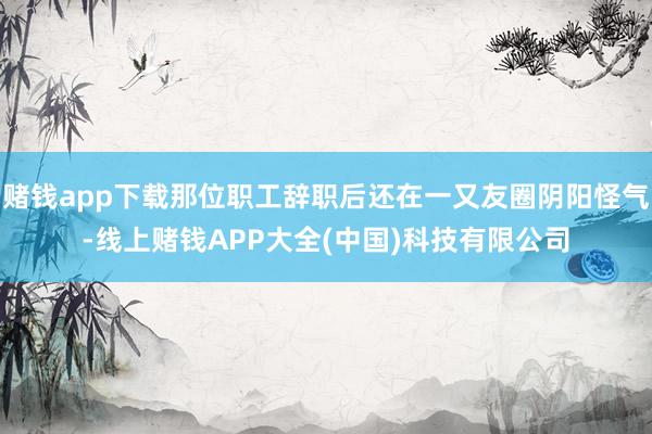 赌钱app下载那位职工辞职后还在一又友圈阴阳怪气-线上赌钱APP大全(中国)科技有限公司