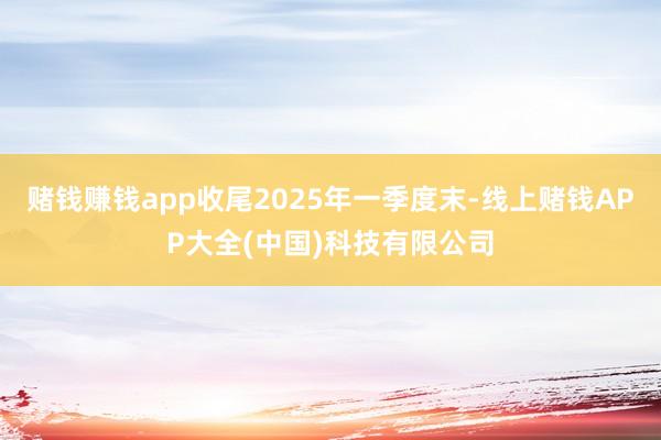 赌钱赚钱app收尾2025年一季度末-线上赌钱APP大全(中国)科技有限公司