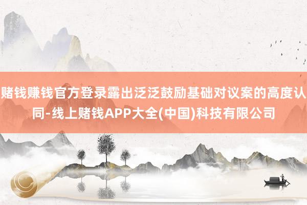 赌钱赚钱官方登录露出泛泛鼓励基础对议案的高度认同-线上赌钱APP大全(中国)科技有限公司