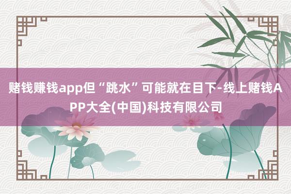 赌钱赚钱app但“跳水”可能就在目下-线上赌钱APP大全(中国)科技有限公司
