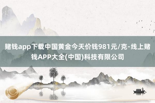 赌钱app下载中国黄金今天价钱981元/克-线上赌钱APP大全(中国)科技有限公司