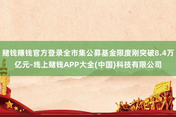 赌钱赚钱官方登录全市集公募基金限度刚突破8.4万亿元-线上赌钱APP大全(中国)科技有限公司