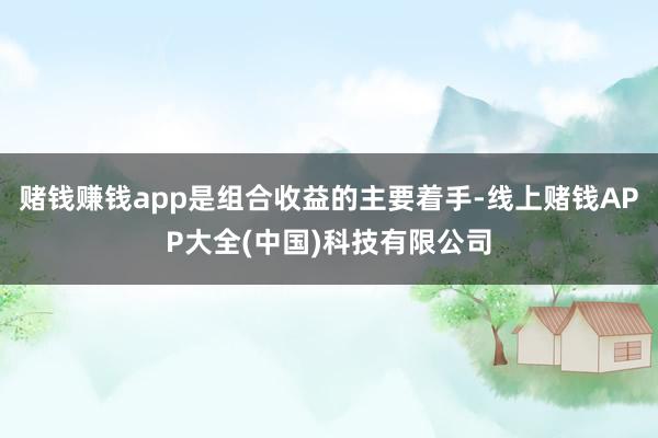 赌钱赚钱app是组合收益的主要着手-线上赌钱APP大全(中国)科技有限公司