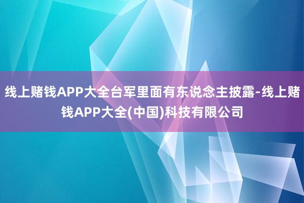 线上赌钱APP大全台军里面有东说念主披露-线上赌钱APP大全(中国)科技有限公司