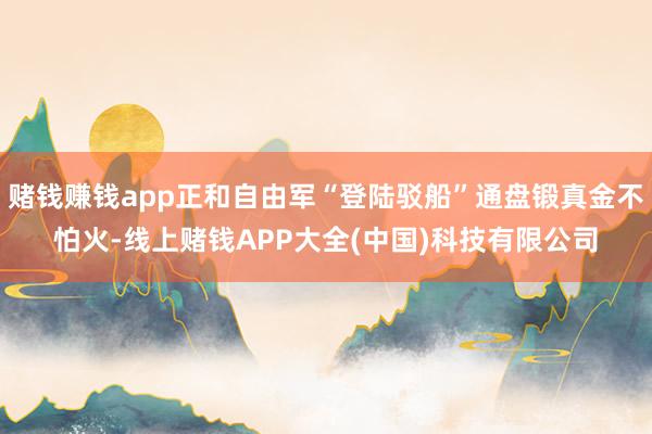 赌钱赚钱app正和自由军“登陆驳船”通盘锻真金不怕火-线上赌钱APP大全(中国)科技有限公司