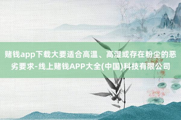 赌钱app下载大要适合高温、高湿或存在粉尘的恶劣要求-线上赌钱APP大全(中国)科技有限公司