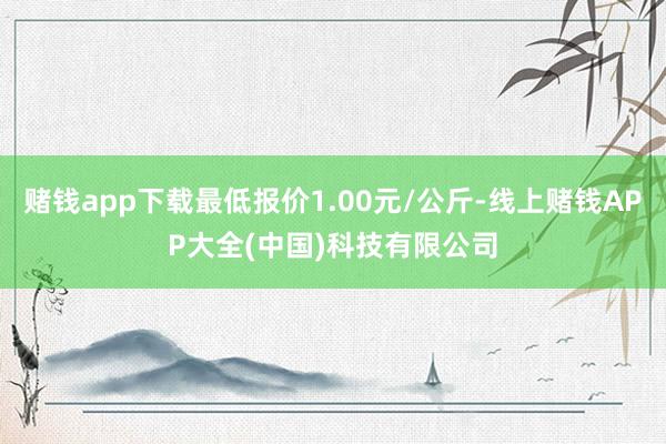 赌钱app下载最低报价1.00元/公斤-线上赌钱APP大全(中国)科技有限公司