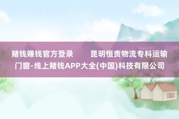 赌钱赚钱官方登录        昆明恒责物流专科运输门窗-线上赌钱APP大全(中国)科技有限公司