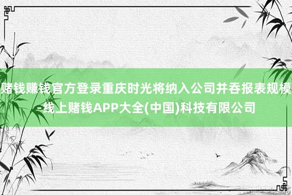赌钱赚钱官方登录重庆时光将纳入公司并吞报表规模-线上赌钱APP大全(中国)科技有限公司
