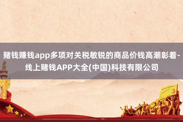 赌钱赚钱app多项对关税敏锐的商品价钱高潮彰着-线上赌钱APP大全(中国)科技有限公司