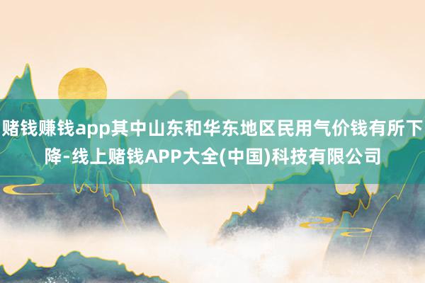 赌钱赚钱app其中山东和华东地区民用气价钱有所下降-线上赌钱APP大全(中国)科技有限公司