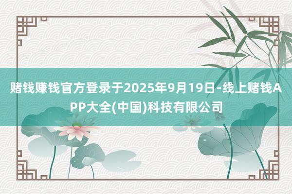 赌钱赚钱官方登录于2025年9月19日-线上赌钱APP大全(中国)科技有限公司