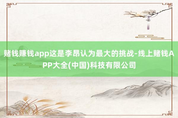 赌钱赚钱app这是李昂认为最大的挑战-线上赌钱APP大全(中国)科技有限公司