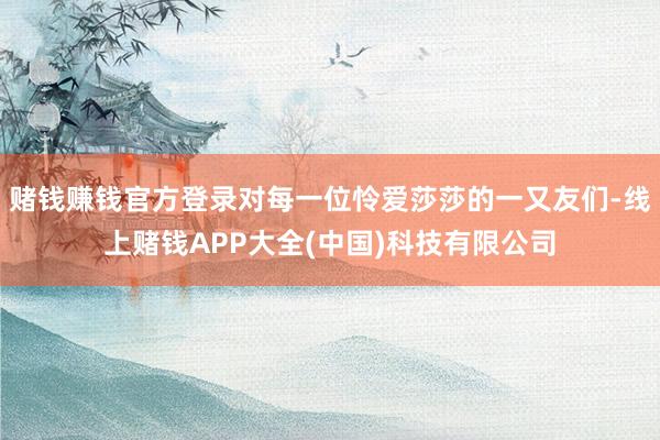 赌钱赚钱官方登录对每一位怜爱莎莎的一又友们-线上赌钱APP大全(中国)科技有限公司