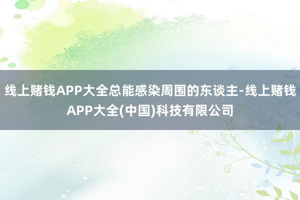 线上赌钱APP大全总能感染周围的东谈主-线上赌钱APP大全(中国)科技有限公司