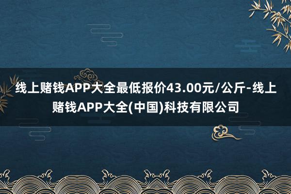 线上赌钱APP大全最低报价43.00元/公斤-线上赌钱APP大全(中国)科技有限公司