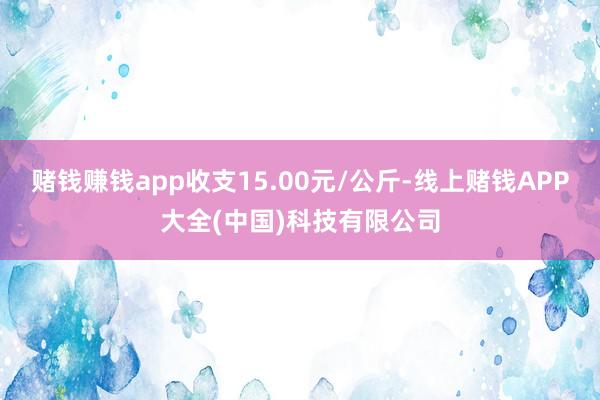 赌钱赚钱app收支15.00元/公斤-线上赌钱APP大全(中国)科技有限公司