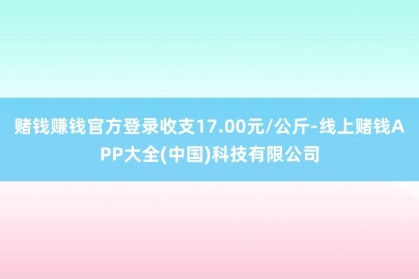 赌钱赚钱官方登录收支17.00元/公斤-线上赌钱APP大全(中国)科技有限公司
