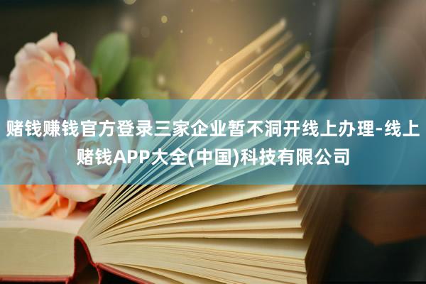 赌钱赚钱官方登录三家企业暂不洞开线上办理-线上赌钱APP大全(中国)科技有限公司