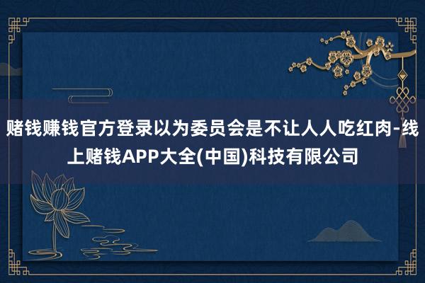 赌钱赚钱官方登录以为委员会是不让人人吃红肉-线上赌钱APP大全(中国)科技有限公司