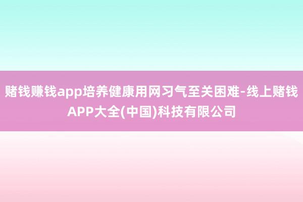 赌钱赚钱app培养健康用网习气至关困难-线上赌钱APP大全(中国)科技有限公司