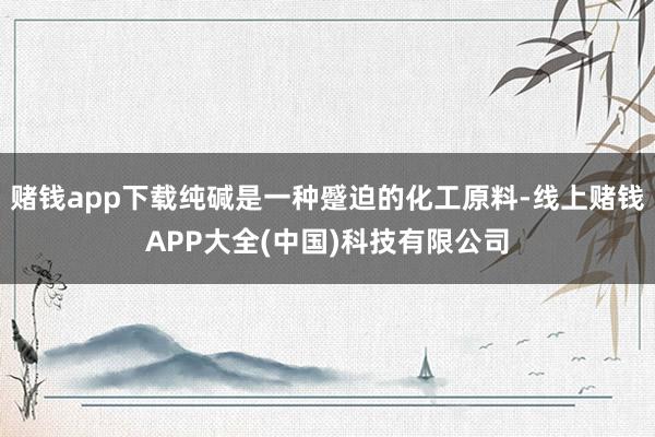 赌钱app下载纯碱是一种蹙迫的化工原料-线上赌钱APP大全(中国)科技有限公司