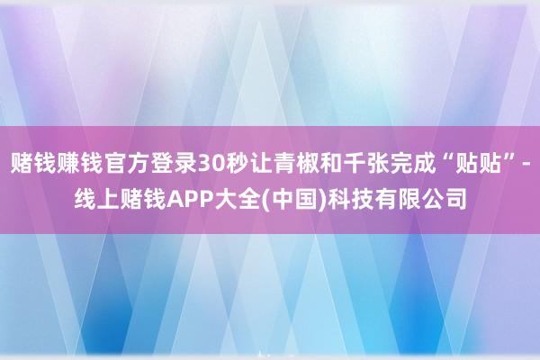 赌钱赚钱官方登录30秒让青椒和千张完成“贴贴”-线上赌钱APP大全(中国)科技有限公司
