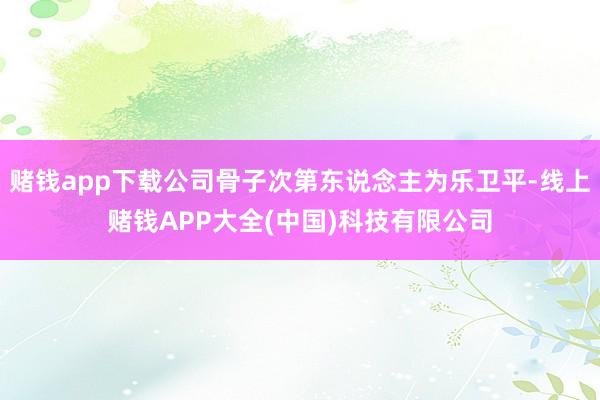 赌钱app下载公司骨子次第东说念主为乐卫平-线上赌钱APP大全(中国)科技有限公司