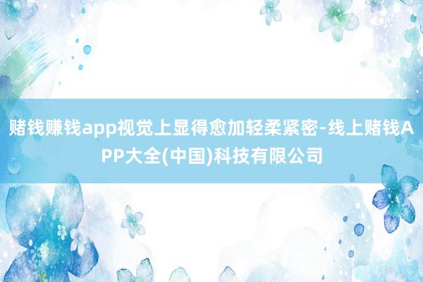 赌钱赚钱app视觉上显得愈加轻柔紧密-线上赌钱APP大全(中国)科技有限公司