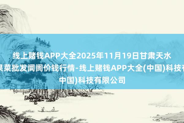 线上赌钱APP大全2025年11月19日甘肃天水市瀛池果菜批发阛阓价钱行情-线上赌钱APP大全(中国)科技有限公司