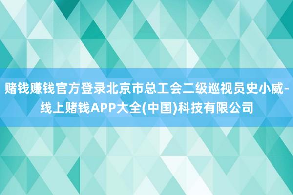 赌钱赚钱官方登录北京市总工会二级巡视员史小威-线上赌钱APP大全(中国)科技有限公司