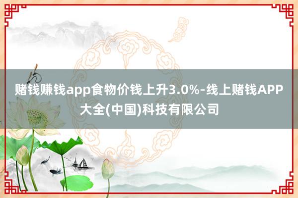 赌钱赚钱app食物价钱上升3.0%-线上赌钱APP大全(中国)科技有限公司