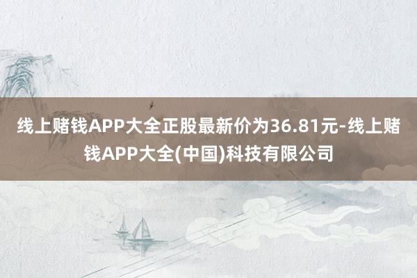 线上赌钱APP大全正股最新价为36.81元-线上赌钱APP大全(中国)科技有限公司