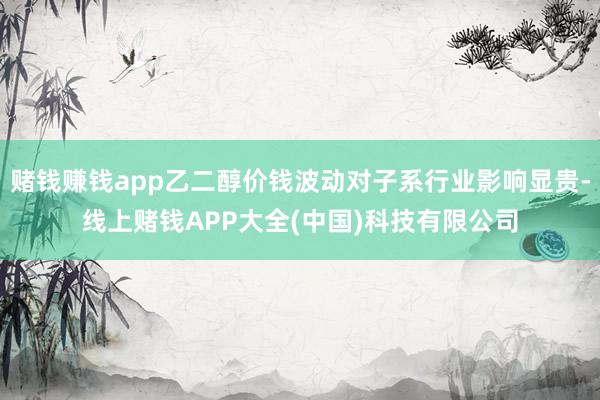赌钱赚钱app乙二醇价钱波动对子系行业影响显贵-线上赌钱APP大全(中国)科技有限公司