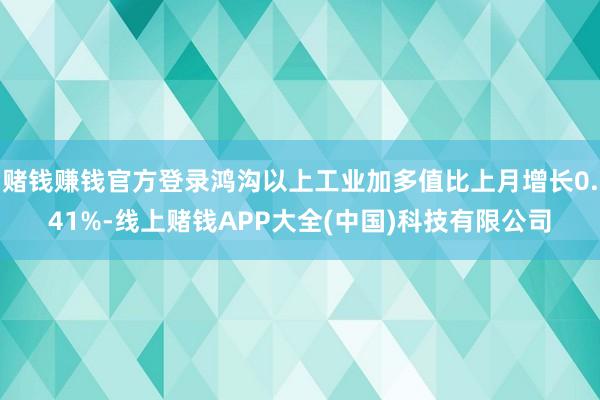 赌钱赚钱官方登录鸿沟以上工业加多值比上月增长0.41%-线上赌钱APP大全(中国)科技有限公司