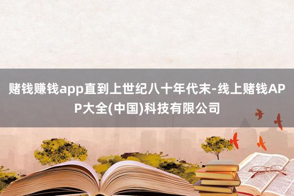 赌钱赚钱app直到上世纪八十年代末-线上赌钱APP大全(中国)科技有限公司