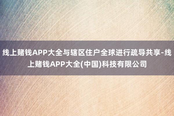 线上赌钱APP大全与辖区住户全球进行疏导共享-线上赌钱APP大全(中国)科技有限公司