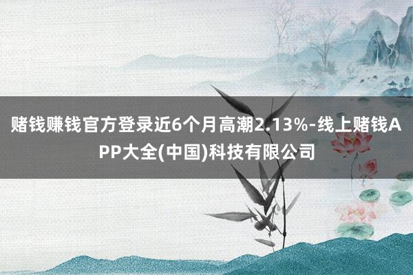 赌钱赚钱官方登录近6个月高潮2.13%-线上赌钱APP大全(中国)科技有限公司