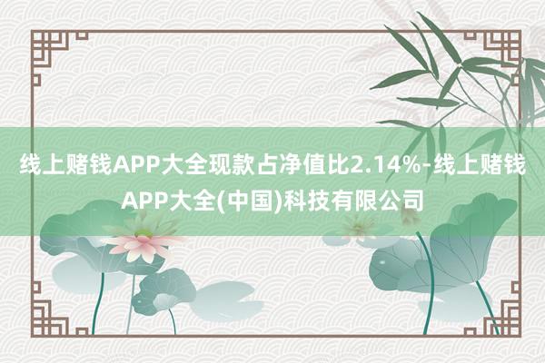 线上赌钱APP大全现款占净值比2.14%-线上赌钱APP大全(中国)科技有限公司