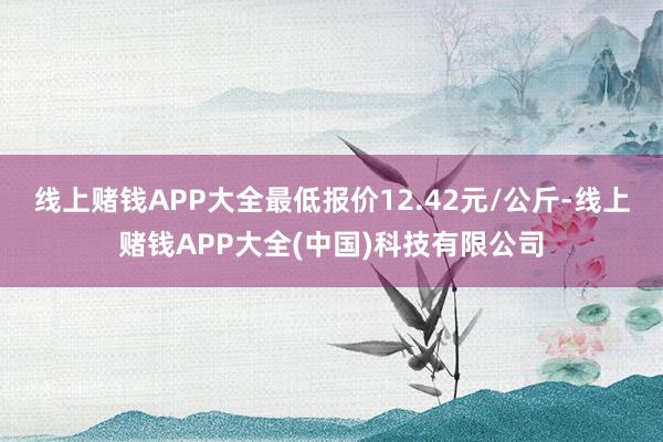 线上赌钱APP大全最低报价12.42元/公斤-线上赌钱APP大全(中国)科技有限公司