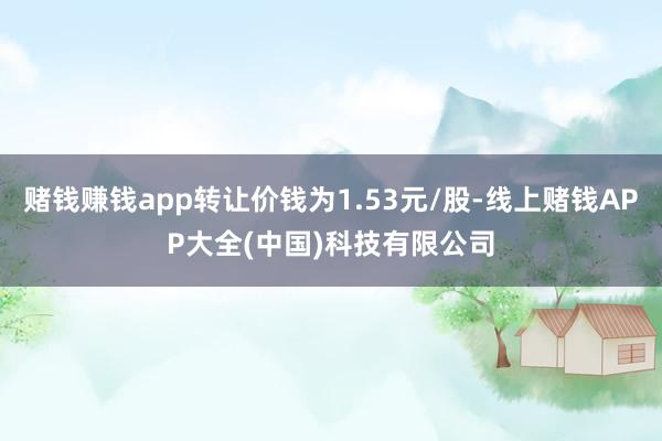 赌钱赚钱app转让价钱为1.53元/股-线上赌钱APP大全(中国)科技有限公司