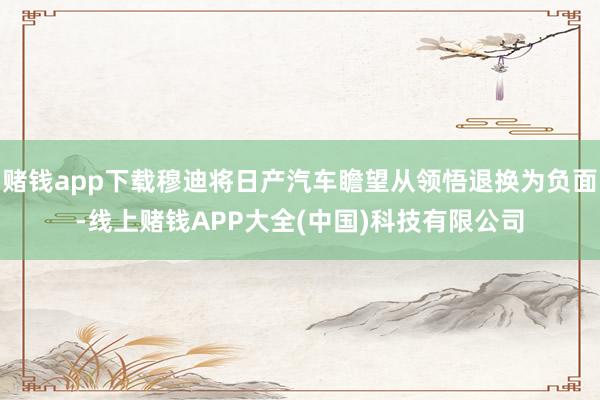 赌钱app下载穆迪将日产汽车瞻望从领悟退换为负面-线上赌钱APP大全(中国)科技有限公司