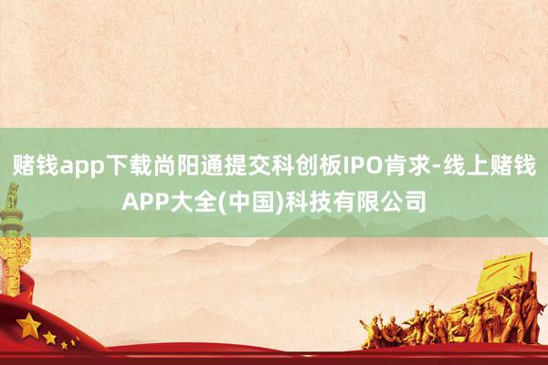 赌钱app下载尚阳通提交科创板IPO肯求-线上赌钱APP大全(中国)科技有限公司