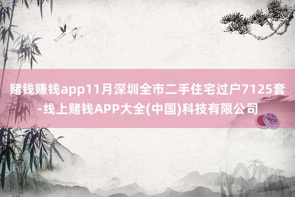 赌钱赚钱app11月深圳全市二手住宅过户7125套-线上赌钱APP大全(中国)科技有限公司