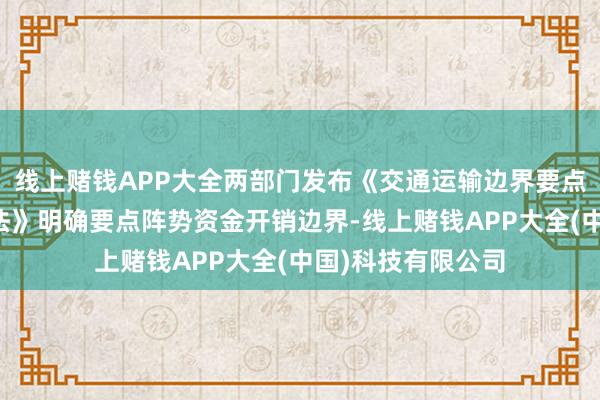 线上赌钱APP大全两部门发布《交通运输边界要点阵势资金处渴望法》明确要点阵势资金开销边界-线上赌钱APP大全(中国)科技有限公司