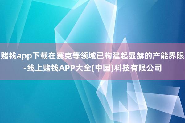 赌钱app下载在赛克等领域已构建起显赫的产能界限-线上赌钱APP大全(中国)科技有限公司